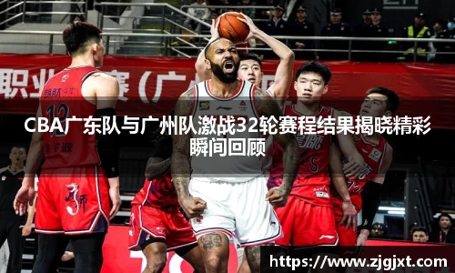 CBA广东队与广州队激战32轮赛程结果揭晓精彩瞬间回顾